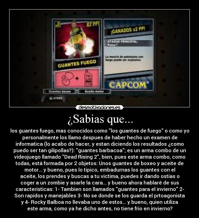 ¿Sabias que... - los guantes fuego, mas conocidos como los guantes de fuego o como yo
personalmente los llamo despues de haber hecho un examen de
informatica (lo acabo de hacer, y estan diciendo los resultados ¿como
puedo ser tan gilipollas?): guantes barbacoa; es un arma combo de un
videojuego llamado Dead Rising 2, bien, pues este arma combo, como
todas, está formada por 2 objetos: Unos guantes de boxeo y aceite de
motor... y bueno, pues lo tipico, embadurnas los guantes con el
aceite, los prendes y buscas a tu victima, puedes ir dando ostias o
coger a un zombie y asarle la cara... y bueno ahora hablaré de sus
caracteristicas: 1- Tambien son llamados guantes para el invierno 2-
Son rapidos y manejables 3- No se donde se los guarda el prtoagonista
y 4- Rocky Balboa no llevaba uno de estos... y bueno, quien utiliza
este arma, como ya he dicho antes, no tiene frio en invierno?