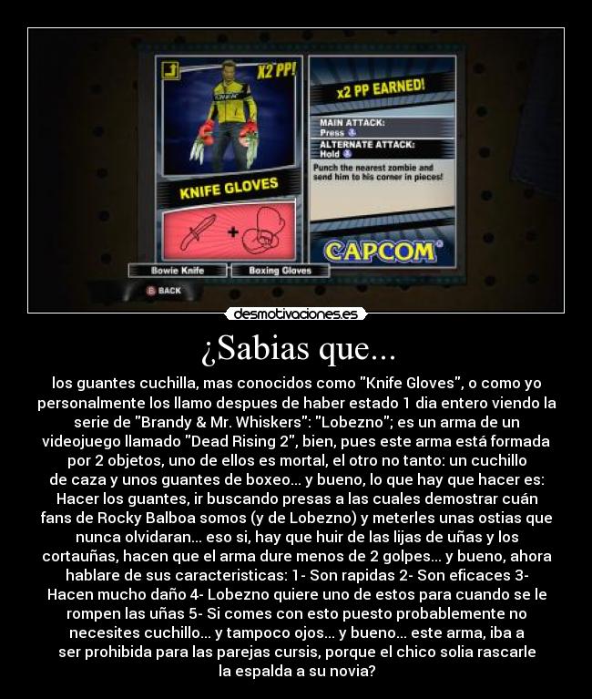 ¿Sabias que... - los guantes cuchilla, mas conocidos como Knife Gloves, o como yo
personalmente los llamo despues de haber estado 1 dia entero viendo la
serie de Brandy & Mr. Whiskers: Lobezno; es un arma de un
videojuego llamado Dead Rising 2, bien, pues este arma está formada
por 2 objetos, uno de ellos es mortal, el otro no tanto: un cuchillo
de caza y unos guantes de boxeo... y bueno, lo que hay que hacer es:
Hacer los guantes, ir buscando presas a las cuales demostrar cuán
fans de Rocky Balboa somos (y de Lobezno) y meterles unas ostias que
nunca olvidaran... eso si, hay que huir de las lijas de uñas y los
cortauñas, hacen que el arma dure menos de 2 golpes... y bueno, ahora
hablare de sus caracteristicas: 1- Son rapidas 2- Son eficaces 3-
Hacen mucho daño 4- Lobezno quiere uno de estos para cuando se le
rompen las uñas 5- Si comes con esto puesto probablemente no
necesites cuchillo... y tampoco ojos... y bueno... este arma, iba a
ser prohibida para las parejas cursis, porque el chico solia rascarle
la espalda a su novia?