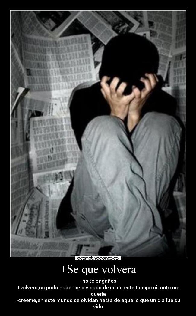 +Se que volvera - -no te engañes
+volvera,no pudo haber se olvidado de mi en este tiempo si tanto me quería
-creeme,en este mundo se olvidan hasta de aquello que un dia fue su vida