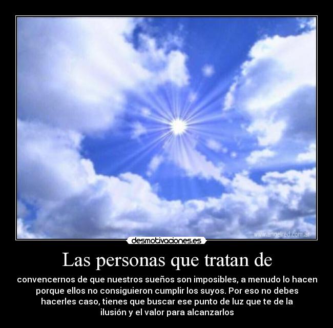 Las personas que tratan de - convencernos de que nuestros sueños son imposibles, a menudo lo hacen
porque ellos no consiguieron cumplir los suyos. Por eso no debes
hacerles caso, tienes que buscar ese punto de luz que te de la
ilusión y el valor para alcanzarlos