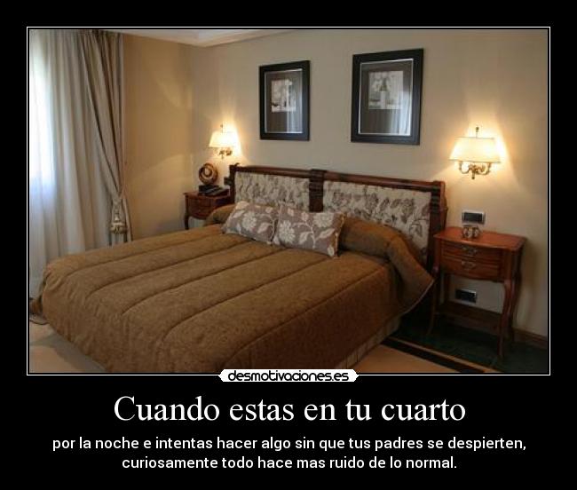 Cuando estas en tu cuarto - por la noche e intentas hacer algo sin que tus padres se despierten,
curiosamente todo hace mas ruido de lo normal.