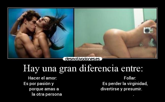 Hay una gran diferencia entre: - Hacer el amor:                                                                  Follar: 
      Es por pasión y                                                Es perder la virginidad,
                  porque amas a                                         divertirse y presumir.            
la otra persona                                                                      .