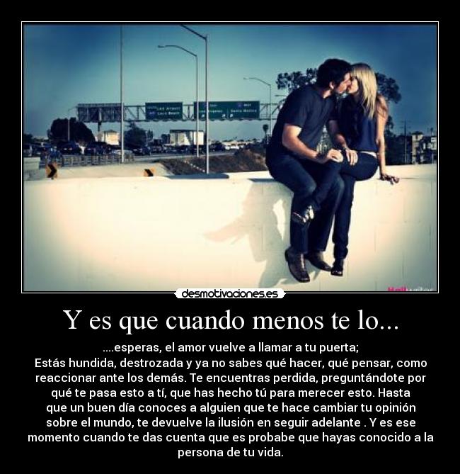 Y es que cuando menos te lo... - ....esperas, el amor vuelve a llamar a tu puerta;
Estás hundida, destrozada y ya no sabes qué hacer, qué pensar, como
reaccionar ante los demás. Te encuentras perdida, preguntándote por
qué te pasa esto a tí, que has hecho tú para merecer esto. Hasta
que un buen día conoces a alguien que te hace cambiar tu opinión
sobre el mundo, te devuelve la ilusión en seguir adelante . Y es ese
momento cuando te das cuenta que es probabe que hayas conocido a la
persona de tu vida.