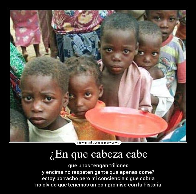 ¿En que cabeza cabe - que unos tengan trillones
y encima no respeten gente que apenas come?
estoy borracho pero mi conciencia sigue sobria
no olvido que tenemos un compromiso con la historia