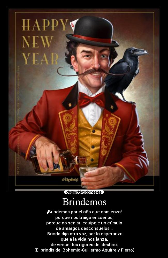 Brindemos - ¡Brindemos por el año que comienza!
porque nos traiga ensueños;
porque no sea su equipaje un cúmulo
de amargos desconsuelos...
-Brindo dijo otra voz, por la esperanza
que a la vida nos lanza,
de vencer los rigores del destino,
(El brindis del Bohemio-Guillermo Aguirre y Fierro)