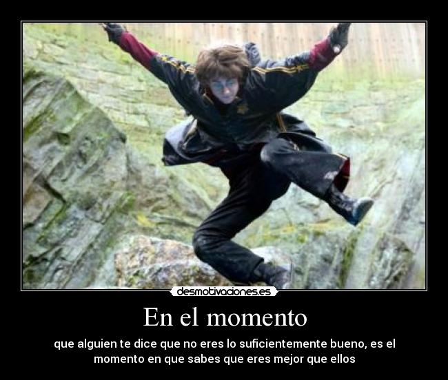 En el momento - que alguien te dice que no eres lo suficientemente bueno, es el
momento en que sabes que eres mejor que ellos