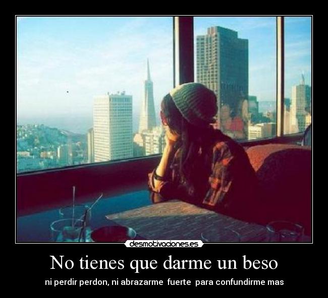 No tienes que darme un beso - ni perdir perdon, ni abrazarme  fuerte  para confundirme mas