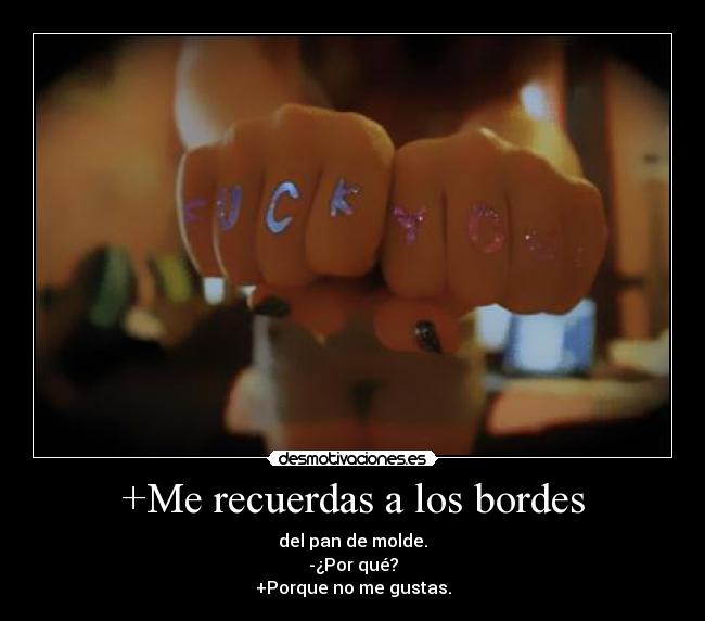 +Me recuerdas a los bordes - del pan de molde.
-¿Por qué?
+Porque no me gustas.