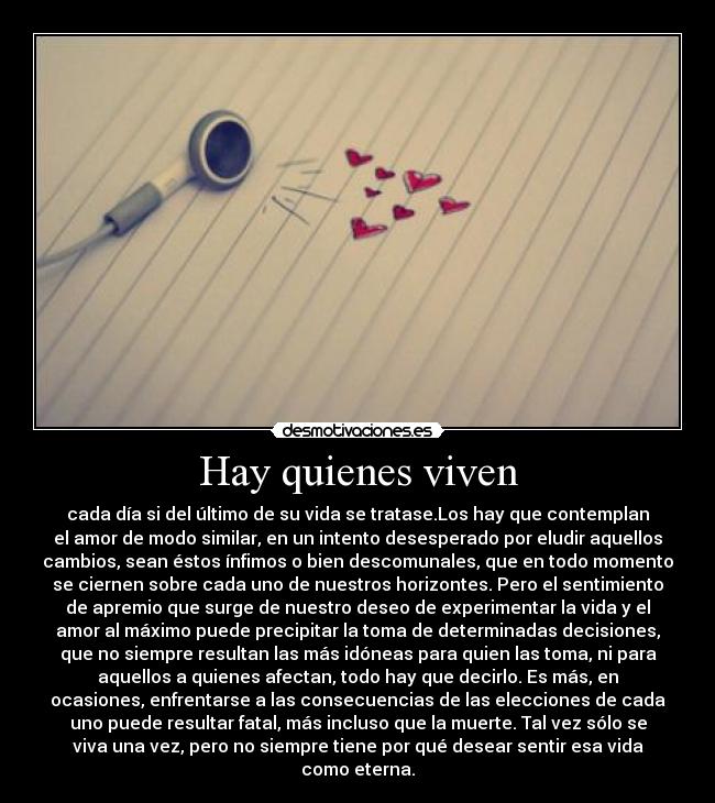 Hay quienes viven - cada día si del último de su vida se tratase.Los hay que contemplan
el amor de modo similar, en un intento desesperado por eludir aquellos
cambios, sean éstos ínfimos o bien descomunales, que en todo momento
se ciernen sobre cada uno de nuestros horizontes. Pero el sentimiento
de apremio que surge de nuestro deseo de experimentar la vida y el
amor al máximo puede precipitar la toma de determinadas decisiones,
que no siempre resultan las más idóneas para quien las toma, ni para
aquellos a quienes afectan, todo hay que decirlo. Es más, en
ocasiones, enfrentarse a las consecuencias de las elecciones de cada
uno puede resultar fatal, más incluso que la muerte. Tal vez sólo se
viva una vez, pero no siempre tiene por qué desear sentir esa vida
como eterna.
