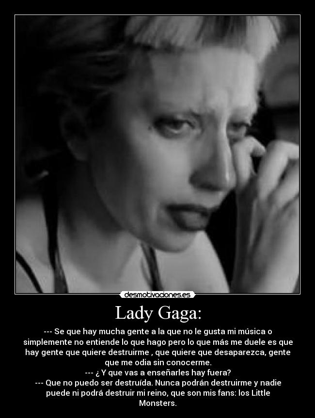 Lady Gaga: - --- Se que hay mucha gente a la que no le gusta mi música o
simplemente no entiende lo que hago pero lo que más me duele es que
hay gente que quiere destruirme , que quiere que desaparezca, gente
que me odia sin conocerme.
--- ¿ Y que vas a enseñarles hay fuera?
--- Que no puedo ser destruída. Nunca podrán destruirme y nadie
puede ni podrá destruir mi reino, que son mis fans: los Little
Monsters.