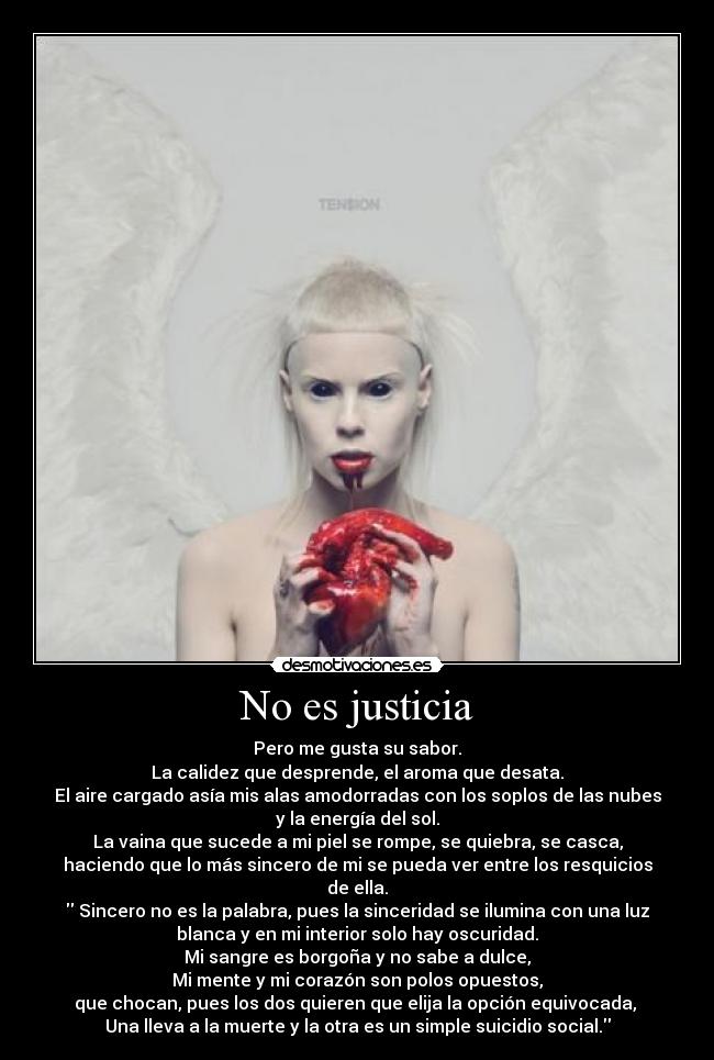 No es justicia - Pero me gusta su sabor.
La calidez que desprende, el aroma que desata.
El aire cargado asía mis alas amodorradas con los soplos de las nubes
y la energía del sol.
La vaina que sucede a mi piel se rompe, se quiebra, se casca,
haciendo que lo más sincero de mi se pueda ver entre los resquicios
de ella.
 Sincero no es la palabra, pues la sinceridad se ilumina con una luz
blanca y en mi interior solo hay oscuridad.
Mi sangre es borgoña y no sabe a dulce,
Mi mente y mi corazón son polos opuestos,
que chocan, pues los dos quieren que elija la opción equivocada, 
Una lleva a la muerte y la otra es un simple suicidio social.