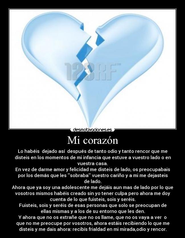Mi corazón - Lo habéis  dejado así  después de tanto odio y tanto rencor que me
disteis en los momentos de mi infancia que estuve a vuestro lado o en
vuestra casa.
En vez de darme amor y felicidad me disteis de lado, os preocupabais
por los demás que les sobraba vuestro cariño y a mi me dejasteis
de lado.
Ahora que ya soy una adolescente me dejáis aun mas de lado por lo que
vosotros mismos habéis creado sin yo tener culpa pero ahora me doy
cuenta de lo que fuisteis, sois y seréis.
Fuisteis, sois y seréis de esas personas que solo se preocupan de
ellas mismas y a los de su entorno que les den.
Y ahora que no os extrañe que no os llame, que no os vaya a ver  o
que no me preocupe por vosotros, ahora estáis recibiendo lo que me
disteis y me dais ahora: recibís frialdad en mi mirada,odio y rencor.