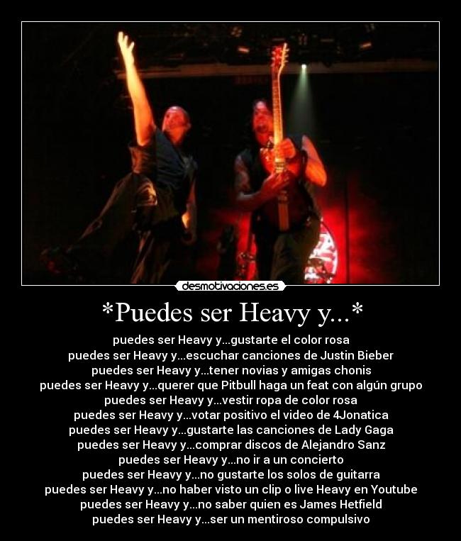 *Puedes ser Heavy y...* - puedes ser Heavy y...gustarte el color rosa
puedes ser Heavy y...escuchar canciones de Justin Bieber
puedes ser Heavy y...tener novias y amigas chonis
puedes ser Heavy y...querer que Pitbull haga un feat con algún grupo
puedes ser Heavy y...vestir ropa de color rosa
puedes ser Heavy y...votar positivo el video de 4Jonatica
puedes ser Heavy y...gustarte las canciones de Lady Gaga
puedes ser Heavy y...comprar discos de Alejandro Sanz
puedes ser Heavy y...no ir a un concierto
puedes ser Heavy y...no gustarte los solos de guitarra
puedes ser Heavy y...no haber visto un clip o live Heavy en Youtube
puedes ser Heavy y...no saber quien es James Hetfield
puedes ser Heavy y...ser un mentiroso compulsivo