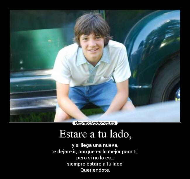 Estare a tu lado, - y si llega una nueva,
te dejare ir, porque es lo mejor para ti,
pero si no lo es...
siempre estare a tu lado.
Queriendote.