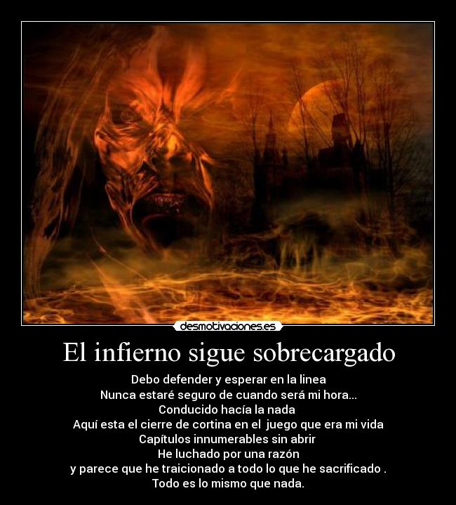 El infierno sigue sobrecargado - Debo defender y esperar en la linea
Nunca estaré seguro de cuando será mi hora...
Conducido hacía la nada
Aquí esta el cierre de cortina en el juego que era mi vida
Capítulos innumerables sin abrir
He luchado por una razón
y parece que he traicionado a todo lo que he sacrificado .
Todo es lo mismo que nada.