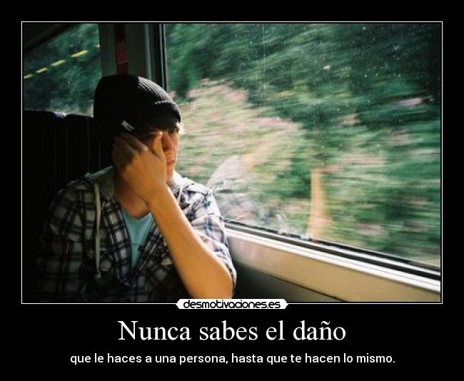Nunca sabes el daño - que le haces a una persona, hasta que te hacen lo mismo.