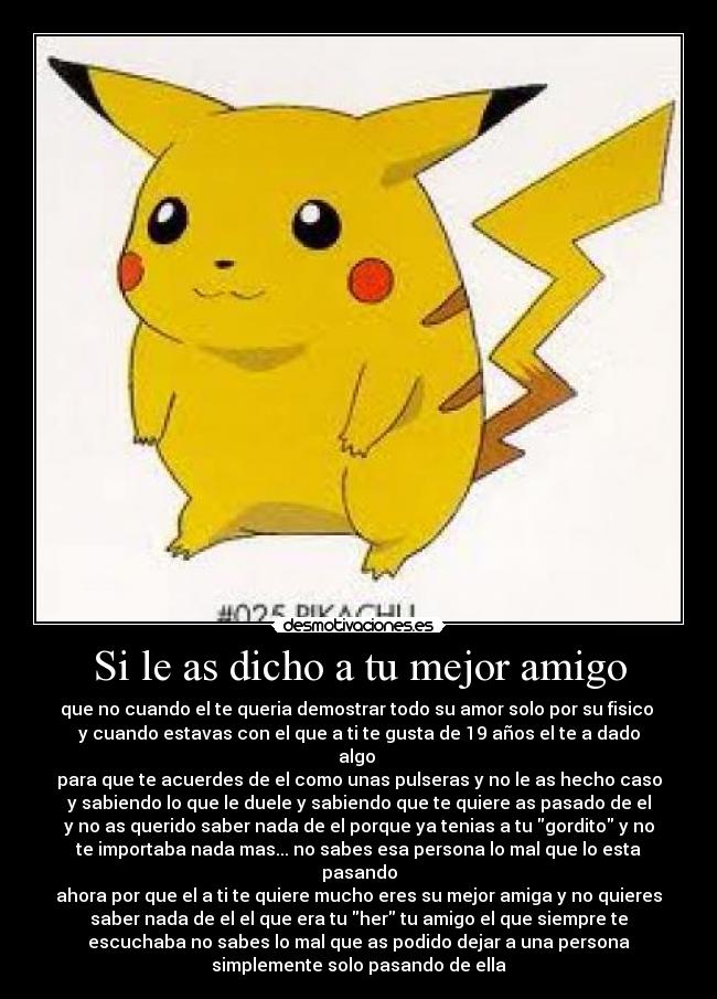 Si le as dicho a tu mejor amigo - que no cuando el te queria demostrar todo su amor solo por su fisico
y cuando estavas con el que a ti te gusta de 19 años el te a dado
algo
para que te acuerdes de el como unas pulseras y no le as hecho caso
y sabiendo lo que le duele y sabiendo que te quiere as pasado de el
y no as querido saber nada de el porque ya tenias a tu gordito y no
te importaba nada mas... no sabes esa persona lo mal que lo esta
pasando
ahora por que el a ti te quiere mucho eres su mejor amiga y no quieres
saber nada de el el que era tu her tu amigo el que siempre te
escuchaba no sabes lo mal que as podido dejar a una persona
simplemente solo pasando de ella