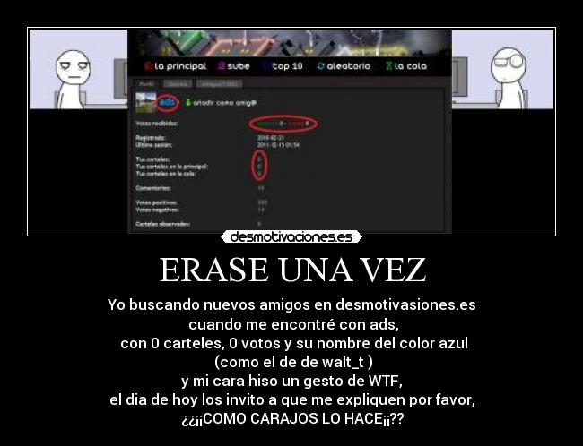 ERASE UNA VEZ - Yo buscando nuevos amigos en desmotivasiones.es
cuando me encontré con ads,
con 0 carteles, 0 votos y su nombre del color azul
(como el de de walt_t )
y mi cara hiso un gesto de WTF,
el dia de hoy los invito a que me expliquen por favor,
¿¿¡¡COMO CARAJOS LO HACE¡¡??