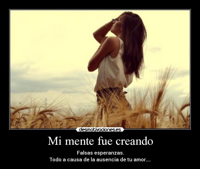 Mi mente fue creando - Falsas esperanzas.
Todo a causa de la ausencia de tu amor....