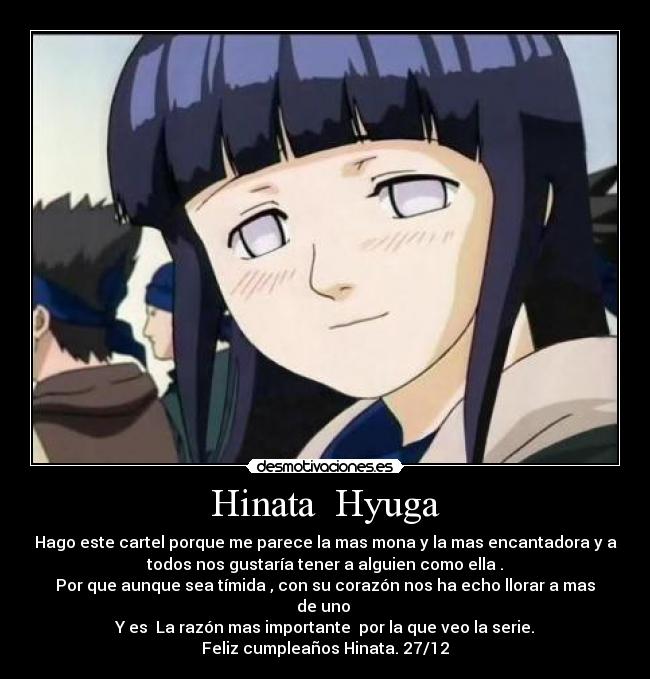 Hinata Hyuga - Hago este cartel porque me parece la mas mona y la mas encantadora y a
todos nos gustaría tener a alguien como ella .
Por que aunque sea tímida , con su corazón nos ha echo llorar a mas
de uno
Y es La razón mas importante por la que veo la serie.
Feliz cumpleaños Hinata. 27/12