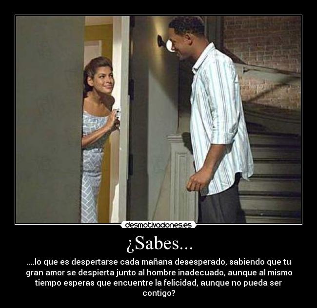 ¿Sabes... - ....lo que es despertarse cada mañana desesperado, sabiendo que tu
gran amor se despierta junto al hombre inadecuado, aunque al mismo
tiempo esperas que encuentre la felicidad, aunque no pueda ser
contigo?