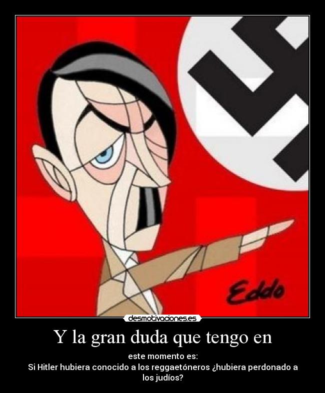 Y la gran duda que tengo en - este momento es:
Si Hitler hubiera conocido a los reggaetóneros ¿hubiera perdonado a los judíos?