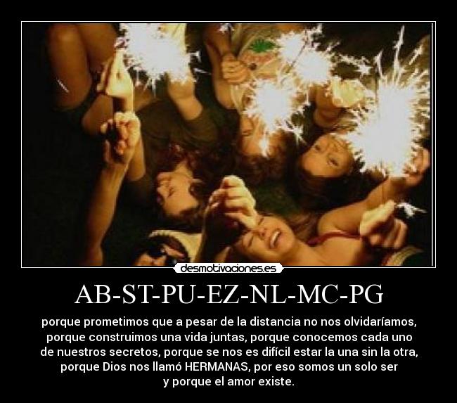 AB-ST-PU-EZ-NL-MC-PG - porque prometimos que a pesar de la distancia no nos olvidaríamos,
porque construimos una vida juntas, porque conocemos cada uno
de nuestros secretos, porque se nos es difícil estar la una sin la otra,
porque Dios nos llamó HERMANAS, por eso somos un solo ser
y porque el amor existe.