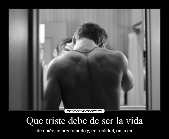 Que triste debe de ser la vida - de quién se cree amado y, en realidad, no lo es.