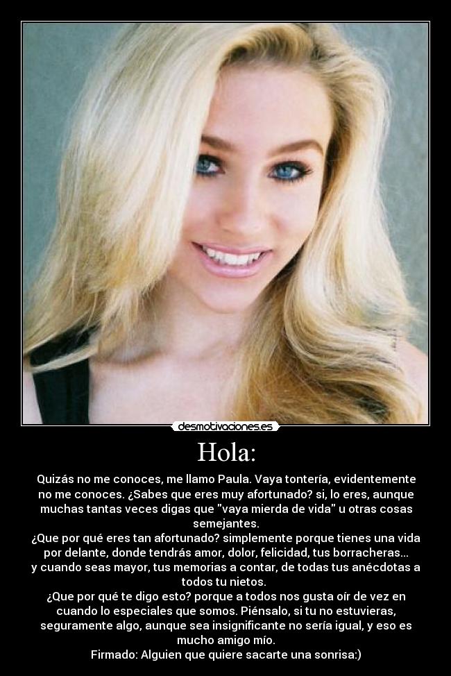 Hola: - Quizás no me conoces, me llamo Paula. Vaya tontería, evidentemente
no me conoces. ¿Sabes que eres muy afortunado? si, lo eres, aunque
muchas tantas veces digas que vaya mierda de vida u otras cosas
semejantes.
¿Que por qué eres tan afortunado? simplemente porque tienes una vida
por delante, donde tendrás amor, dolor, felicidad, tus borracheras...
y cuando seas mayor, tus memorias a contar, de todas tus anécdotas a
todos tu nietos.
¿Que por qué te digo esto? porque a todos nos gusta oír de vez en
cuando lo especiales que somos. Piénsalo, si tu no estuvieras,
seguramente algo, aunque sea insignificante no sería igual, y eso es
mucho amigo mío.
Firmado: Alguien que quiere sacarte una sonrisa:)