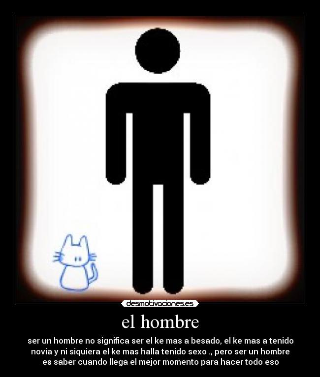 el hombre - ser un hombre no significa ser el ke mas a besado, el ke mas a tenido
novia y ni siquiera el ke mas halla tenido sexo ., pero ser un hombre
es saber cuando llega el mejor momento para hacer todo eso