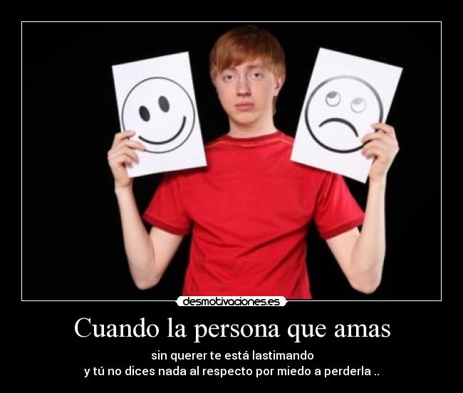 Cuando la persona que amas - sin querer te está lastimando
y tú no dices nada al respecto por miedo a perderla ..
