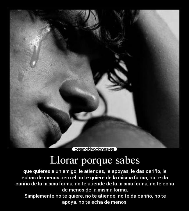 Llorar porque sabes - que quieres a un amigo, le atiendes, le apoyas, le das cariño, le
echas de menos pero el no te quiere de la misma forma, no te da
cariño de la misma forma, no te atiende de la misma forma, no te echa
de menos de la misma forma.
 Simplemente no te quiere, no te atiende, no te da cariño, no te
apoya, no te echa de menos.