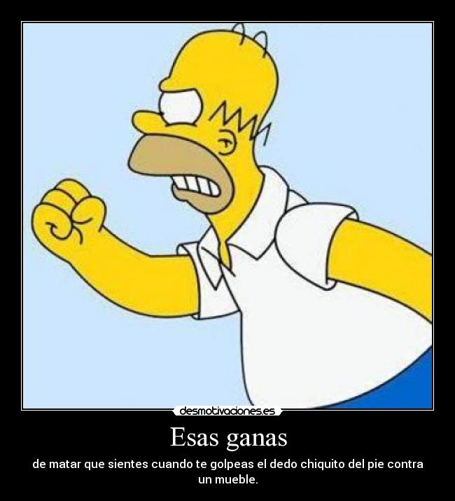 Esas ganas - de matar que sientes cuando te golpeas el dedo chiquito del pie contra un mueble.