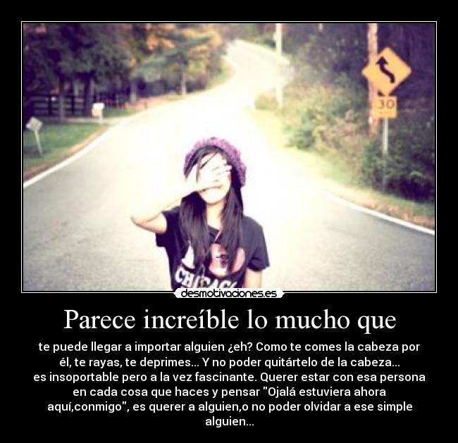 Parece increíble lo mucho que - te puede llegar a importar alguien ¿eh? Como te comes la cabeza por
él, te rayas, te deprimes... Y no poder quitártelo de la cabeza...
es insoportable pero a la vez fascinante. Querer estar con esa persona
en cada cosa que haces y pensar Ojalá estuviera ahora
aquí,conmigo, es querer a alguien,o no poder olvidar a ese simple
alguien...