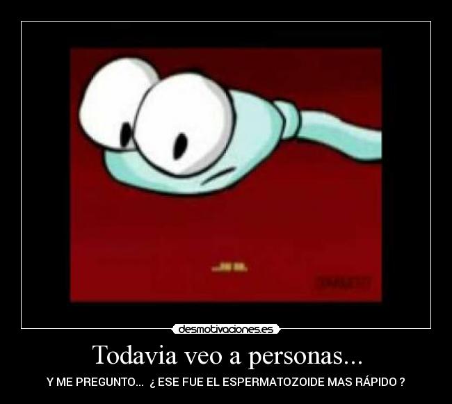 Todavia veo a personas... - Y ME PREGUNTO... ¿ ESE FUE EL ESPERMATOZOIDE MAS RÁPIDO ?