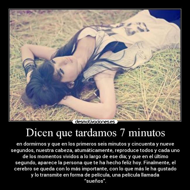 Dicen que tardamos 7 minutos - en dormirnos y que en los primeros seis minutos y cincuenta y nueve
segundos, nuestra cabeza, atumáticamente, reproduce todos y cada uno
de los momentos vividos a lo largo de ese día; y que en el último
segundo, aparece la persona que te ha hecho feliz hoy. Finalmente, el
cerebro se queda con lo más importante, con lo que más le ha gustado
y lo transmite en forma de película, una película llamada
“sueños”.