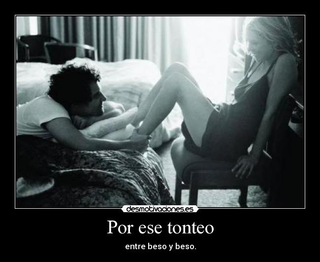 Por ese tonteo - entre beso y beso.