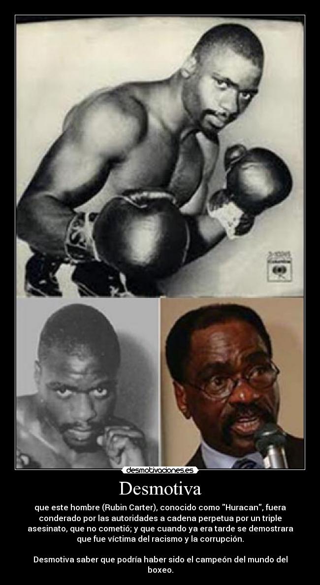 Desmotiva - que este hombre (Rubin Carter), conocido como Huracan, fuera
conderado por las autoridades a cadena perpetua por un triple
asesinato, que no cometió; y que cuando ya era tarde se demostrara
que fue víctima del racismo y la corrupción.

Desmotiva saber que podría haber sido el campeón del mundo del
boxeo.