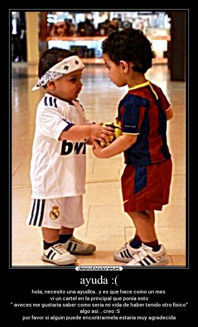 ayuda :( - hola, necesito una ayudita.. y es que hace como un mes
vi un cartel en la principal que ponia esto
aveces me gustaria saber como seria mi vida de haber tenido otro fisico
algo asi .. creo :S
por favor si alguin puede encontrarmela estaria muy agradecida