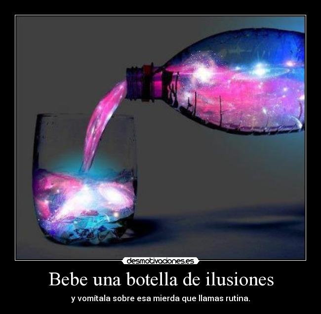 Bebe una botella de ilusiones - y vomítala sobre esa mierda que llamas rutina.