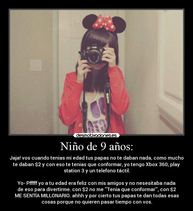 Niño de 9 años: - Jaja! vos cuando tenias mi edad tus papas no te daban nada, como mucho
te daban $2 y con eso te tenias que conformar, yo tengo Xbox 360, play
station 3 y un telefono táctil.
Yo- Pfffff yo a tu edad era feliz con mis amigos y no nesesitaba nada
de eso para divertirme. con $2 no me Tenia que conformar, con $2
ME SENTÍA MILLONARIO. ahhh y por cierto tus papas te dan todas esas
cosas porque no quieren pasar tiempo con vos.