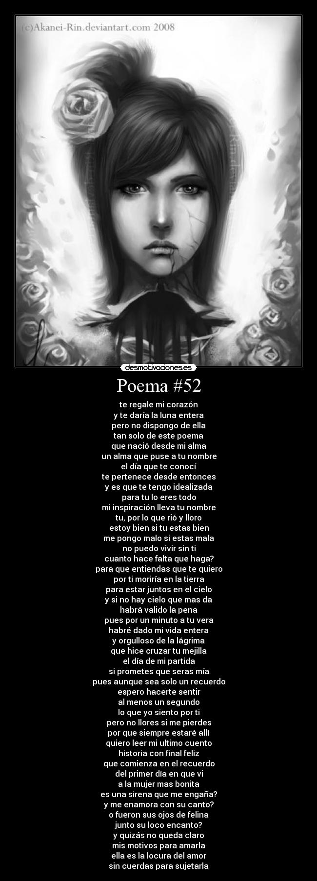 Poema #52 - te regale mi corazón
y te daría la luna entera
pero no dispongo de ella
tan solo de este poema
que nació desde mi alma
un alma que puse a tu nombre
el día que te conocí
te pertenece desde entonces
y es que te tengo idealizada
para tu lo eres todo
mi inspiración lleva tu nombre
tu, por lo que rió y lloro
estoy bien si tu estas bien
me pongo malo si estas mala
no puedo vivir sin ti
cuanto hace falta que haga?
para que entiendas que te quiero
por ti moriría en la tierra
para estar juntos en el cielo
y si no hay cielo que mas da
habrá valido la pena
pues por un minuto a tu vera
habré dado mi vida entera
y orgulloso de la lágrima
que hice cruzar tu mejilla
el día de mi partida
si prometes que seras mía
pues aunque sea solo un recuerdo
espero hacerte sentir
al menos un segundo
lo que yo siento por ti
pero no llores si me pierdes
por que siempre estaré allí
quiero leer mi ultimo cuento
historia con final feliz
que comienza en el recuerdo
del primer día en que vi
a la mujer mas bonita
es una sirena que me engaña?
y me enamora con su canto?
o fueron sus ojos de felina
junto su loco encanto?
y quizás no queda claro
mis motivos para amarla
ella es la locura del amor
sin cuerdas para sujetarla