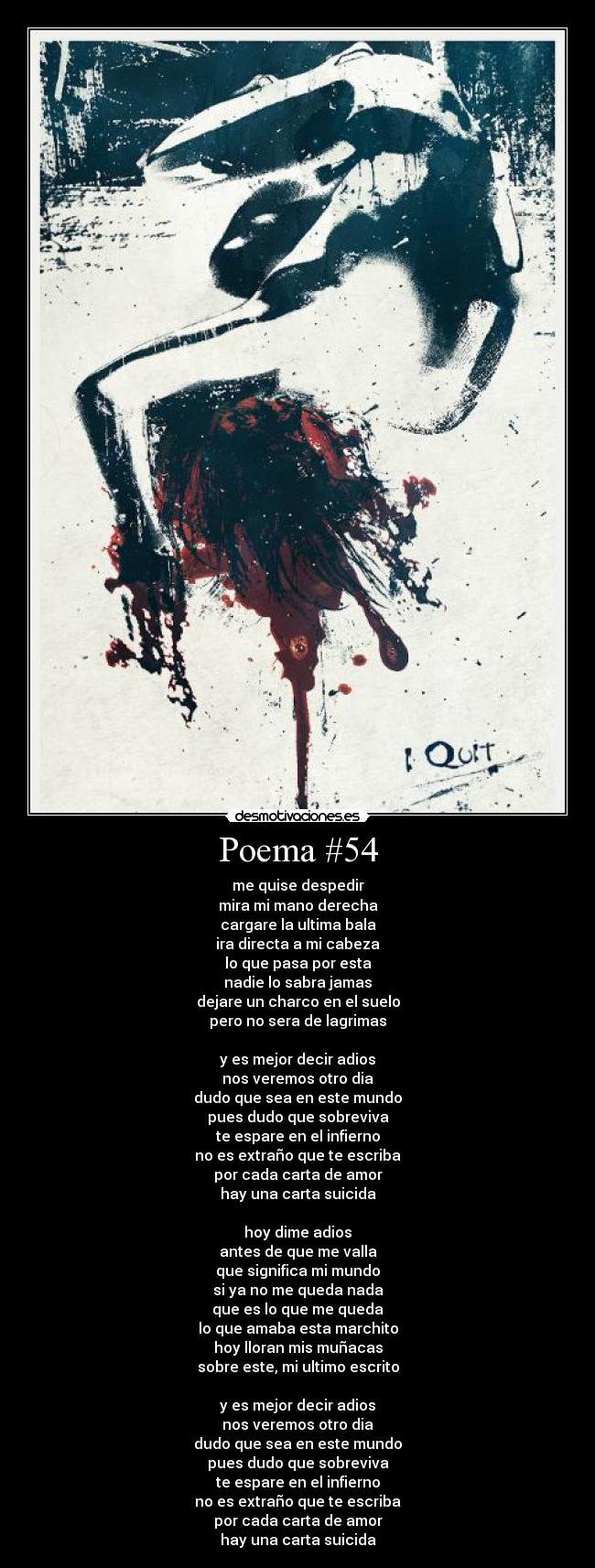 Poema #54 - me quise despedir
mira mi mano derecha
cargare la ultima bala
ira directa a mi cabeza
lo que pasa por esta
nadie lo sabra jamas
dejare un charco en el suelo
pero no sera de lagrimas
y es mejor decir adios
nos veremos otro dia
dudo que sea en este mundo
pues dudo que sobreviva
te espare en el infierno
no es extraño que te escriba
por cada carta de amor
hay una carta suicida
hoy dime adios
antes de que me valla
que significa mi mundo
si ya no me queda nada
que es lo que me queda
lo que amaba esta marchito
hoy lloran mis muñacas
sobre este, mi ultimo escrito
y es mejor decir adios
nos veremos otro dia
dudo que sea en este mundo
pues dudo que sobreviva
te espare en el infierno
no es extraño que te escriba
por cada carta de amor
hay una carta suicida