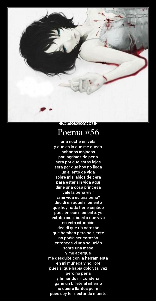 Poema #56 - una noche en vela
y que es lo que me queda
sabanas mojadas
por lágrimas de pena
sera por que estas lejos
sera por que hoy no llega
un aliento de vida
sobre mis labios de cera
para estar sin vida aquí
dime una cosa princesa
vale la pena vivir
si mi vida es una pena?
decidí en aquel momento
que hoy nada tiene sentido
pues en ese momento. yo
estaba mas muerto que vivo
en esta situación
decidí que un corazón
que bombea pero no siente
no podía ser corazón
entonces vi una solución
sobre una mesa
y me acerque
me desquité con la herramienta
en mi muñeca y no lloré
pues si que había dolor, tal vez
pero no pena
y firmando mi condena
gane un billete al infierno
no quiero llantos por mi
pues soy feliz estando muerto