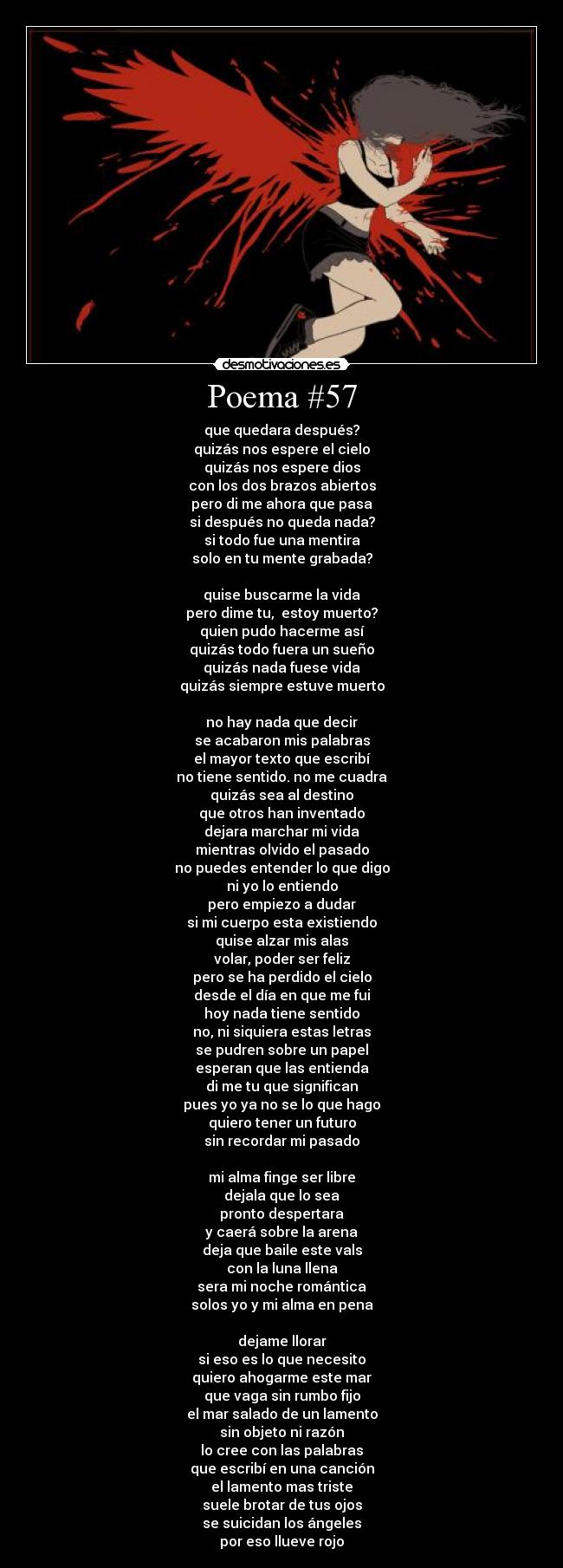Poema #57 - que quedara después?
quizás nos espere el cielo
quizás nos espere dios
con los dos brazos abiertos
pero di me ahora que pasa
si después no queda nada?
si todo fue una mentira
solo en tu mente grabada?
quise buscarme la vida
pero dime tu, estoy muerto?
quien pudo hacerme así
quizás todo fuera un sueño
quizás nada fuese vida
quizás siempre estuve muerto
no hay nada que decir
se acabaron mis palabras
el mayor texto que escribí
no tiene sentido. no me cuadra
quizás sea al destino
que otros han inventado
dejara marchar mi vida
mientras olvido el pasado
no puedes entender lo que digo
ni yo lo entiendo
pero empiezo a dudar
si mi cuerpo esta existiendo
quise alzar mis alas
volar, poder ser feliz
pero se ha perdido el cielo
desde el día en que me fui
hoy nada tiene sentido
no, ni siquiera estas letras
se pudren sobre un papel
esperan que las entienda
di me tu que significan
pues yo ya no se lo que hago
quiero tener un futuro
sin recordar mi pasado
mi alma finge ser libre
dejala que lo sea
pronto despertara
y caerá sobre la arena
deja que baile este vals
con la luna llena
sera mi noche romántica
solos yo y mi alma en pena
dejame llorar
si eso es lo que necesito
quiero ahogarme este mar
que vaga sin rumbo fijo
el mar salado de un lamento
sin objeto ni razón
lo cree con las palabras
que escribí en una canción
el lamento mas triste
suele brotar de tus ojos
se suicidan los ángeles
por eso llueve rojo