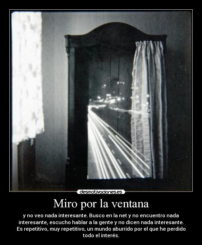 Miro por la ventana - y no veo nada interesante. Busco en la net y no encuentro nada
interesante, escucho hablar a la gente y no dicen nada interesante.
Es repetitivo, muy repetitivo, un mundo aburrido por el que he perdido
todo el interés.