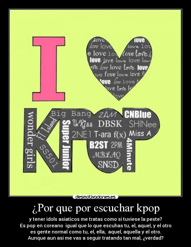 ¿Por que por escuchar kpop - y tener idols asiaticos me tratas como si tuviese la peste?
Es pop en coreano  igual que lo que escuhas tu, el, aquel, y el otro
es gente normal como tu, el, ella,  aquel, aquella y el otro.
Aunque aun asi me vas a seguir tratando tan mal, ¿verdad?