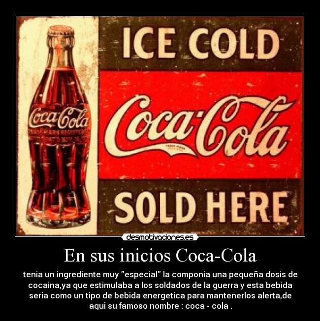 En sus inicios Coca-Cola - tenia un ingrediente muy especial la componia una pequeña dosis de
cocaina,ya que estimulaba a los soldados de la guerra y esta bebida
seria como un tipo de bebida energetica para mantenerlos alerta,de
aqui su famoso nombre : coca - cola .