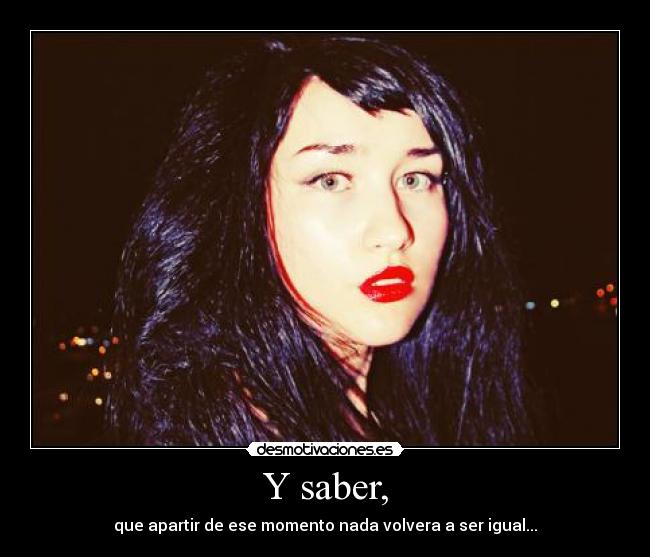 Y saber, - que apartir de ese momento nada volvera a ser igual...