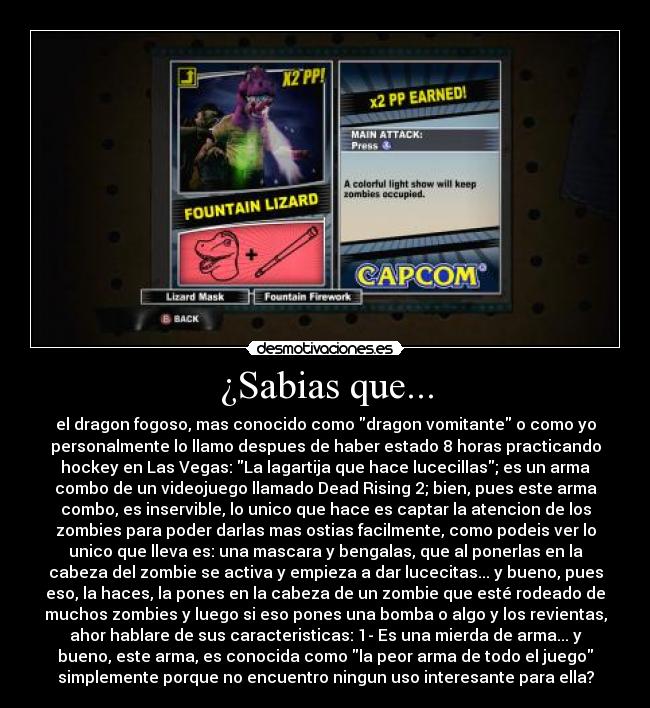 ¿Sabias que... - el dragon fogoso, mas conocido como dragon vomitante o como yo
personalmente lo llamo despues de haber estado 8 horas practicando
hockey en Las Vegas: La lagartija que hace lucecillas; es un arma
combo de un videojuego llamado Dead Rising 2; bien, pues este arma
combo, es inservible, lo unico que hace es captar la atencion de los
zombies para poder darlas mas ostias facilmente, como podeis ver lo
unico que lleva es: una mascara y bengalas, que al ponerlas en la
cabeza del zombie se activa y empieza a dar lucecitas... y bueno, pues
eso, la haces, la pones en la cabeza de un zombie que esté rodeado de
muchos zombies y luego si eso pones una bomba o algo y los revientas,
ahor hablare de sus caracteristicas: 1- Es una mierda de arma... y
bueno, este arma, es conocida como la peor arma de todo el juego
simplemente porque no encuentro ningun uso interesante para ella?